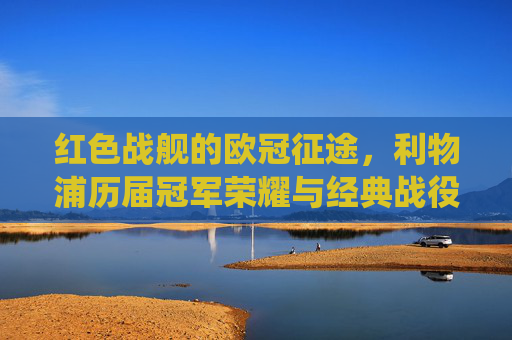 红色战舰的欧冠征途，利物浦历届冠军荣耀与经典战役，红色战舰欧冠征途，利物浦冠军荣耀与经典战役