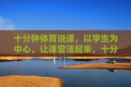 十分钟体育说课，以学生为中心，让课堂活起来，十分钟体育说课，以学生为中心，激活课堂活力