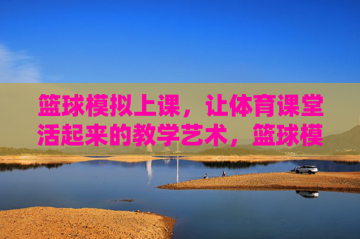 篮球模拟上课，让体育课堂活起来的教学艺术，篮球模拟上课，让体育课堂活起来的教学艺术