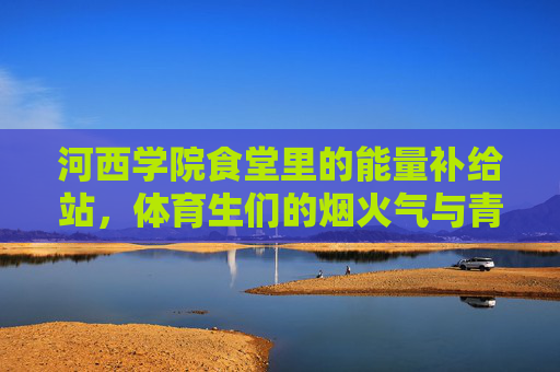 河西学院食堂里的能量补给站,体育生们的烟火气与青春力,河西学院食堂,体育生烟火气里的能量补给站与青春力 河西学院食堂里的能量补给站,体育生们的烟火气与青春力,河西学院食堂,体育生烟火气里的能量补给站与青春力