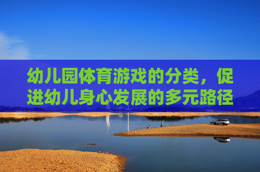 幼儿园体育游戏的分类，促进幼儿身心发展的多元路径，幼儿园体育游戏的分类，多元路径促进幼儿身心发展