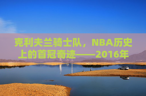 克利夫兰骑士队，NBA历史上的首冠奇迹——2016年夺冠之路，克利夫兰骑士2016，历史首冠的奇迹之路