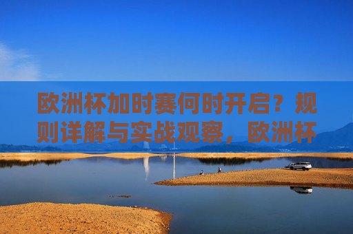 欧洲杯加时赛何时开启?规则详解与实战观察,欧洲杯加时赛,开启时间、规则详解与实战观察 欧洲杯加时赛何时开启?规则详解与实战观察,欧洲杯加时赛,开启时间、规则详解与实战观察