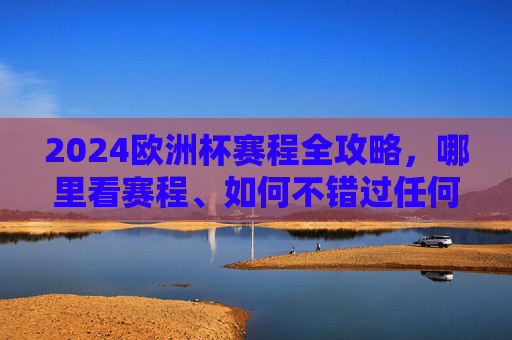 2024欧洲杯赛程全攻略，哪里看赛程、如何不错过任何一场精彩，2024欧洲杯赛程全攻略，哪里看+如何不错过精彩