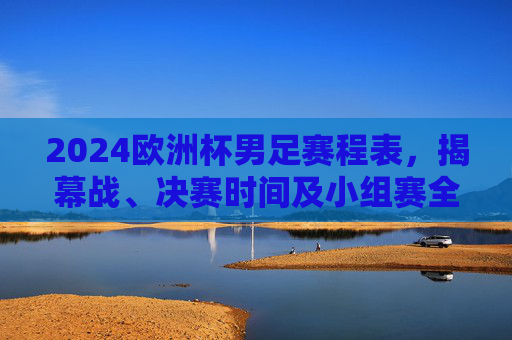 2024欧洲杯男足赛程表，揭幕战、决赛时间及小组赛全解析，2024欧洲杯男足赛程，揭幕战、决赛时间及小组赛全解析