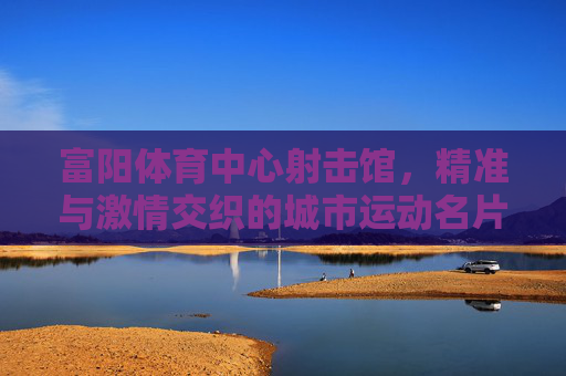 富阳体育中心射击馆,精准与激情交织的城市运动名片 富阳体育中心射击馆,精准与激情交织的城市运动名片