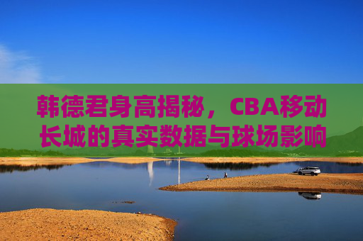 韩德君身高揭秘,CBA移动长城的真实数据与球场影响力 韩德君身高揭秘,CBA移动长城的真实数据与球场影响力