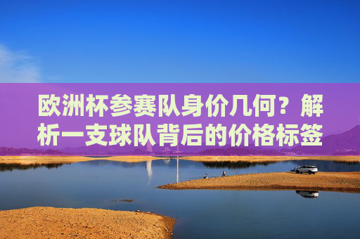 欧洲杯参赛队身价几何?解析一支球队背后的价格标签 欧洲杯参赛队身价几何?解析一支球队背后的价格标签