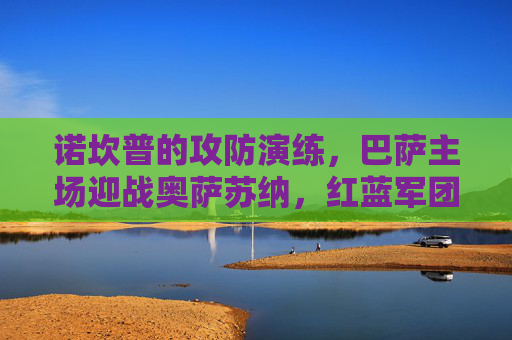 诺坎普的攻防演练,巴萨主场迎战奥萨苏纳,红蓝军团能否延续强势?巴萨主场迎战奥萨苏纳,诺坎普能否延续强势? 诺坎普的攻防演练,巴萨主场迎战奥萨苏纳,红蓝军团能否延续强势?巴萨主场迎战奥萨苏纳,诺坎普能否延续强势?