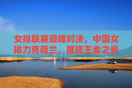 女排联赛巅峰对决，中国女排力克荷兰，展现王者之姿