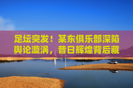 足坛突发!某东俱乐部深陷舆论漩涡,昔日辉煌背后藏着什么?足坛突发!某东俱乐部深陷舆论漩涡,昔日辉煌背后藏着什么? 足坛突发!某东俱乐部深陷舆论漩涡,昔日辉煌背后藏着什么?足坛突发!某东俱乐部深陷舆论漩涡,昔日辉煌背后藏着什么?