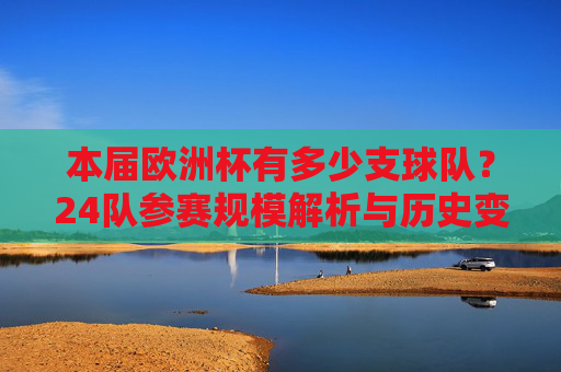 本届欧洲杯有多少支球队？24队参赛规模解析与历史变迁，本届欧洲杯24队参赛规模，历史变迁解析