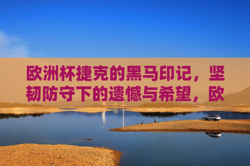 欧洲杯捷克的黑马印记，坚韧防守下的遗憾与希望，欧洲杯黑马印记，捷克坚韧防守下的遗憾与希望