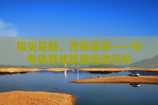 指尖轻触,青春答卷——中考体育成绩查询进行时 指尖轻触,青春答卷——中考体育成绩查询进行时
