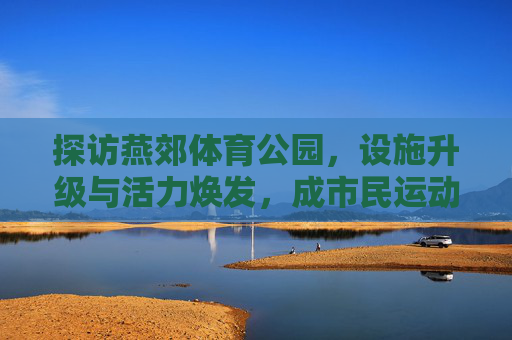 探访燕郊体育公园,设施升级与活力焕发,成市民运动休闲新宠,燕郊体育公园设施升级活力焕发 成市民运动休闲新宠 探访燕郊体育公园,设施升级与活力焕发,成市民运动休闲新宠,燕郊体育公园设施升级活力焕发 成市民运动休闲新宠