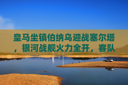 皇马坐镇伯纳乌迎战塞尔塔，银河战舰火力全开，客队防守能否抵挡？伯纳乌对决，皇马火力全开，塞尔塔防守考验