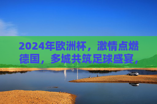2024年欧洲杯，激情点燃德国，多城共筑足球盛宴，2024欧洲杯激情燃德国，多城共筑足球盛宴