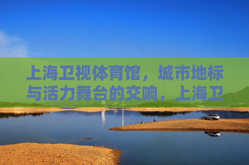 上海卫视体育馆，城市地标与活力舞台的交响，上海卫视体育馆，地标与活力的交响