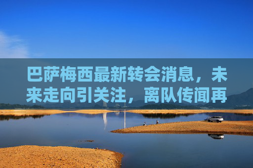 巴萨梅西最新转会消息,未来走向引关注,离队传闻再起波澜,巴萨梅西最新转会动态,离队传闻再起,未来走向引关注 巴萨梅西最新转会消息,未来走向引关注,离队传闻再起波澜,巴萨梅西最新转会动态,离队传闻再起,未来走向引关注