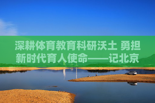 深耕体育教育科研沃土 勇担新时代育人使命——记北京体育大学梁晔教授，梁晔教授深耕体育教育科研 勇担育人使命