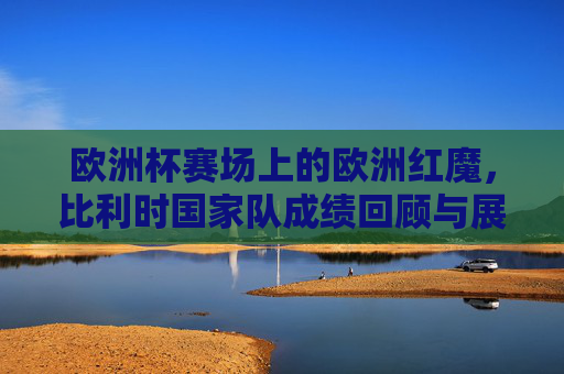 欧洲杯赛场上的欧洲红魔,比利时国家队成绩回顾与展望,比利时欧洲红魔,欧洲杯成绩回顾与展望 欧洲杯赛场上的欧洲红魔,比利时国家队成绩回顾与展望,比利时欧洲红魔,欧洲杯成绩回顾与展望