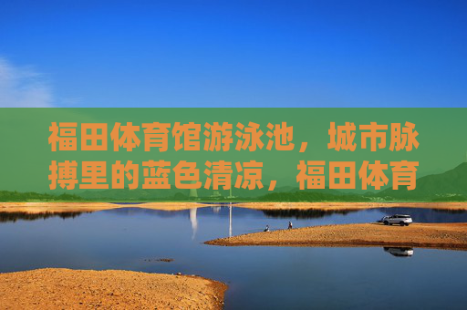 福田体育馆游泳池,城市脉搏里的蓝色清凉,福田体育馆泳池,城市脉搏的蓝色清凉 福田体育馆游泳池,城市脉搏里的蓝色清凉,福田体育馆泳池,城市脉搏的蓝色清凉