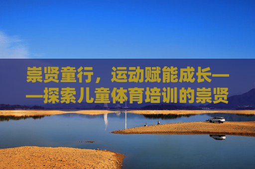 崇贤童行，运动赋能成长——探索儿童体育培训的崇贤方案，崇贤童行，运动赋能儿童体育成长方案