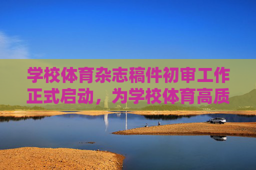 学校体育杂志稿件初审工作正式启动，为学校体育高质量发展注入新活力，学校体育杂志稿件初审启动 赋能高质量发展