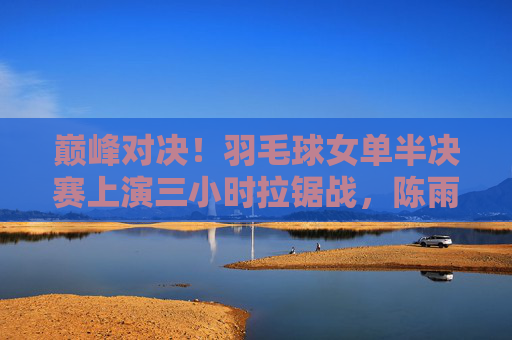 巅峰对决!羽毛球女单半决赛上演三小时拉锯战,陈雨菲2-1险胜山口茜,巅峰对决!陈雨菲三小时拉锯战险胜山口茜 巅峰对决!羽毛球女单半决赛上演三小时拉锯战,陈雨菲2-1险胜山口茜,巅峰对决!陈雨菲三小时拉锯战险胜山口茜