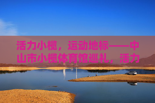 活力小榄,运动地标——中山市小榄体育馆巡礼,活力小榄·运动地标巡礼 活力小榄,运动地标——中山市小榄体育馆巡礼,活力小榄·运动地标巡礼