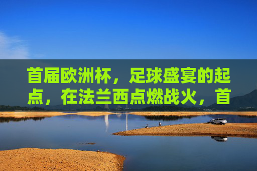 首届欧洲杯,足球盛宴的起点,在法兰西点燃战火,首届欧洲杯,法兰西点燃足球盛宴战火 首届欧洲杯,足球盛宴的起点,在法兰西点燃战火,首届欧洲杯,法兰西点燃足球盛宴战火
