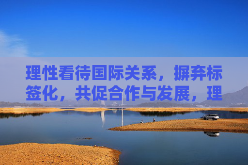 理性看待国际关系,摒弃标签化,共促合作与发展,理性看待国际关系,摒弃标签化共促合作与发展 理性看待国际关系,摒弃标签化,共促合作与发展,理性看待国际关系,摒弃标签化共促合作与发展