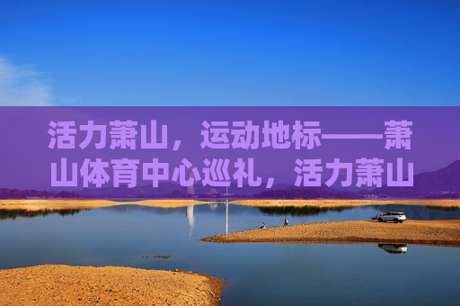 活力萧山,运动地标——萧山体育中心巡礼,活力萧山运动地标,萧山体育中心巡礼 活力萧山,运动地标——萧山体育中心巡礼,活力萧山运动地标,萧山体育中心巡礼
