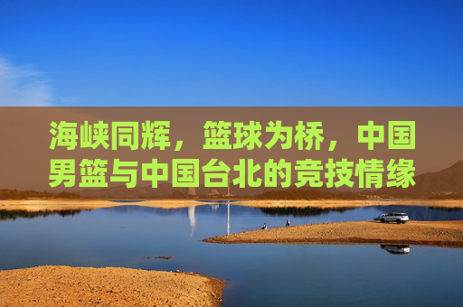 海峡同辉，篮球为桥，中国男篮与中国台北的竞技情缘，海峡同辉，篮球为桥，两岸男篮竞技情缘