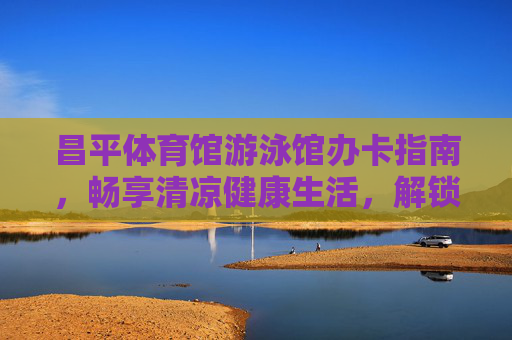 昌平体育馆游泳馆办卡指南，畅享清凉健康生活，解锁超值福利！昌平体育馆游泳馆办卡指南，畅享清凉健康，解锁超值福利！
