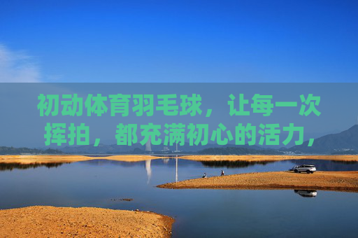 初动体育羽毛球，让每一次挥拍，都充满初心的活力，初动体育羽毛球，初心挥拍，活力羽动