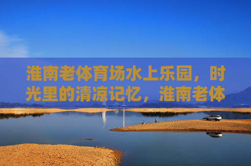 淮南老体育场水上乐园,时光里的清凉记忆,淮南老体育场水上乐园,时光里的清凉记忆 淮南老体育场水上乐园,时光里的清凉记忆,淮南老体育场水上乐园,时光里的清凉记忆
