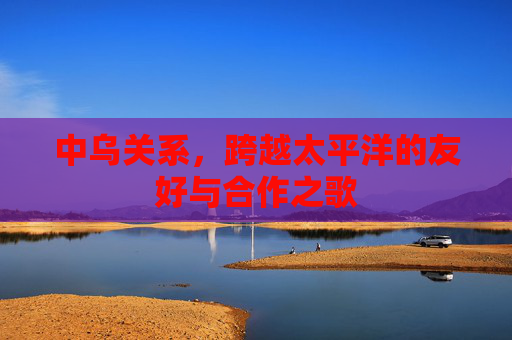 中乌关系,跨越太平洋的友好与合作之歌 中乌关系,跨越太平洋的友好与合作之歌