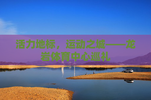 活力地标,运动之城——龙岩体育中心巡礼 活力地标,运动之城——龙岩体育中心巡礼