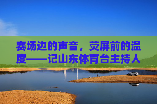 赛场边的声音,荧屏前的温度——记山东体育台主持人群体,赛场声与荧屏情,山东体育台主持人群像 赛场边的声音,荧屏前的温度——记山东体育台主持人群体,赛场声与荧屏情,山东体育台主持人群像