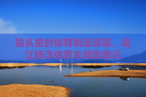 镜头里的体育制造诗篇,吴江扬洋体育车间影像记 镜头里的体育制造诗篇,吴江扬洋体育车间影像记