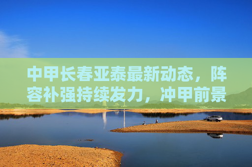 中甲长春亚泰最新动态,阵容补强持续发力,冲甲前景引关注,中甲长春亚泰,阵容补强持续发力,冲甲前景引关注 中甲长春亚泰最新动态,阵容补强持续发力,冲甲前景引关注,中甲长春亚泰,阵容补强持续发力,冲甲前景引关注