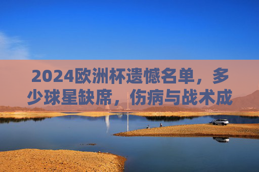 2024欧洲杯遗憾名单，多少球星缺席，伤病与战术成主因，2024欧洲杯遗憾名单，伤病与战术致多名球星缺席
