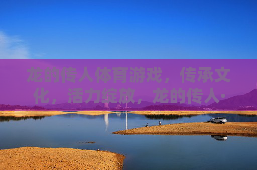 龙的传人体育游戏,传承文化,活力绽放,龙的传人·体育传文,活力绽放 龙的传人体育游戏,传承文化,活力绽放,龙的传人·体育传文,活力绽放