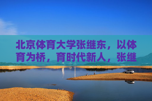 北京体育大学张继东,以体育为桥,育时代新人,张继东,以体育为桥育时代新人 北京体育大学张继东,以体育为桥,育时代新人,张继东,以体育为桥育时代新人