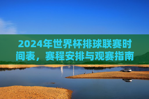 2024年世界杯排球联赛时间表，赛程安排与观赛指南