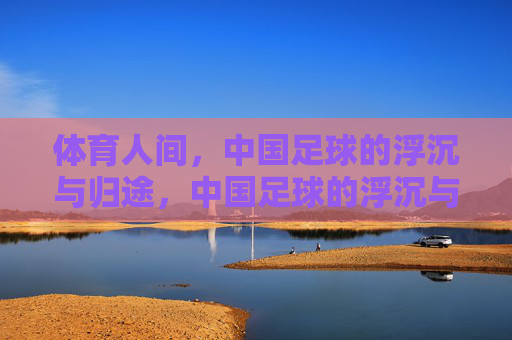 体育人间，中国足球的浮沉与归途，中国足球的浮沉与归途