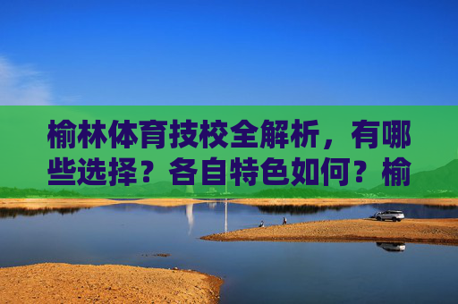 榆林体育技校全解析,有哪些选择?各自特色如何?榆林体育技校全解析,选择与特色一览 榆林体育技校全解析,有哪些选择?各自特色如何?榆林体育技校全解析,选择与特色一览