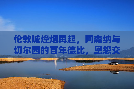 伦敦城烽烟再起,阿森纳与切尔西的百年德比,恩怨交织的足球史诗,伦敦百年德比,阿森纳与切尔西的恩怨足球史诗 伦敦城烽烟再起,阿森纳与切尔西的百年德比,恩怨交织的足球史诗,伦敦百年德比,阿森纳与切尔西的恩怨足球史诗