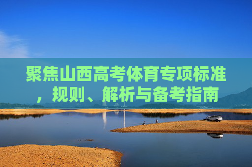 聚焦山西高考体育专项标准,规则、解析与备考指南 聚焦山西高考体育专项标准,规则、解析与备考指南